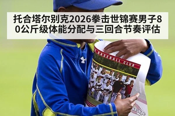 托合塔尔别克2026拳击世锦赛男子80公斤级体能分配与三回合节奏评估