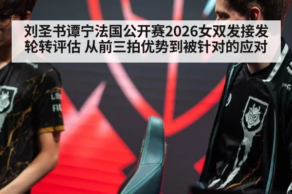 刘圣书谭宁法国公开赛2026女双发接发轮转评估 从前三拍优势到被针对的应对